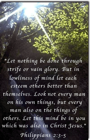 "Let nothing be done through strife or vain glory. But in lowliness of mind let each esteem others better than themselves. Look not every man on his own things, but every man also on the things of others. Let this mind be in you which was also in Christ Jesus." Philippians 2:3-5
